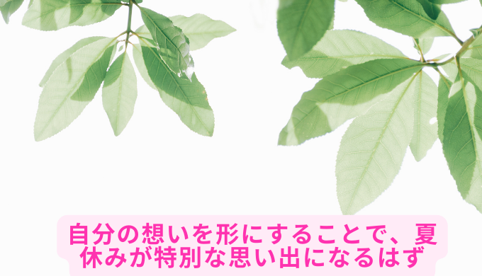 自分の想いを形にすることで、夏休みが特別な思い出になるはず