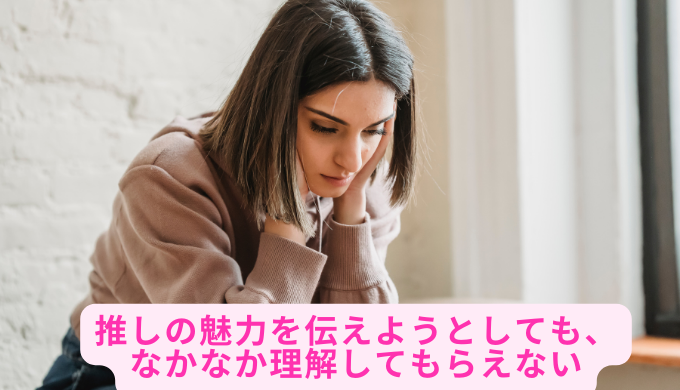 推しの魅力を伝えようとしても、なかなか理解してもらえない